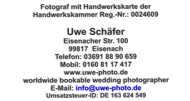 Fotograf mit Handwerkskarte der Handwerkskammer Reg.-Nr.: 0024609  Uwe Schfer Eisenacher Str. 100 99817  Eisenach Telefon: 03691 88 90 659 Mobil: 0160 81 17 417 www.uwe-photo.de worldwide bookable wedding photographer E-Mail: info@uwe-photo.de Umsatzsteuer-ID: DE 163 624 549