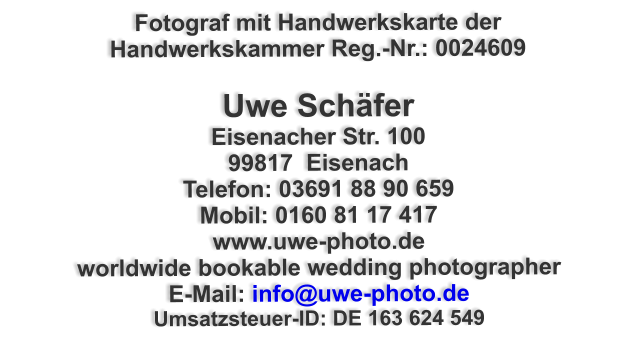 Fotograf mit Handwerkskarte der Handwerkskammer Reg.-Nr.: 0024609  Uwe Sch�fer Eisenacher Str. 100 99817  Eisenach Telefon: 03691 88 90 659 Mobil: 0160 81 17 417 www.uwe-photo.de worldwide bookable wedding photographer E-Mail: info@uwe-photo.de Umsatzsteuer-ID: DE 163 624 549