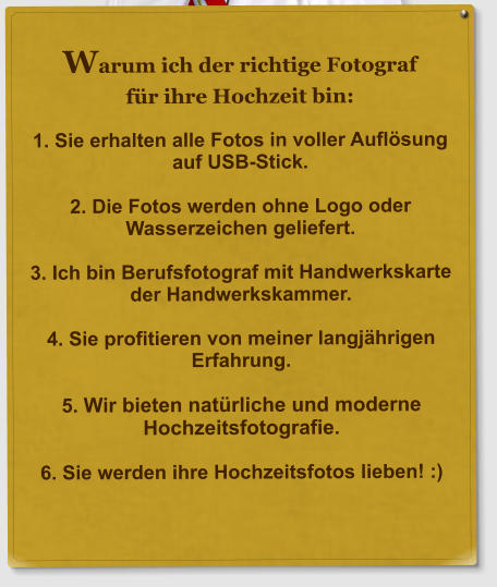 Warum ich der richtige Fotograf f�r ihre Hochzeit bin:  1. Sie erhalten alle Fotos in voller Aufl�sung auf USB-Stick.  2. Die Fotos werden ohne Logo oder Wasserzeichen geliefert.  3. Ich bin Berufsfotograf mit Handwerkskarte der Handwerkskammer.  4. Sie profitieren von meiner langj�hrigen Erfahrung.  5. Wir bieten nat�rliche und moderne Hochzeitsfotografie.  6. Sie werden ihre Hochzeitsfotos lieben! :)