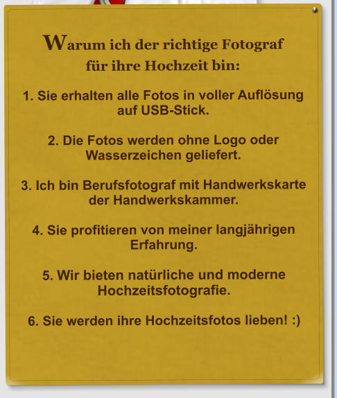 Warum ich der richtige Fotograf f�r ihre Hochzeit bin:  1. Sie erhalten alle Fotos in voller Aufl�sung auf USB-Stick.  2. Die Fotos werden ohne Logo oder Wasserzeichen geliefert.  3. Ich bin Berufsfotograf mit Handwerkskarte der Handwerkskammer.  4. Sie profitieren von meiner langj�hrigen Erfahrung.  5. Wir bieten nat�rliche und moderne Hochzeitsfotografie.  6. Sie werden ihre Hochzeitsfotos lieben! :)