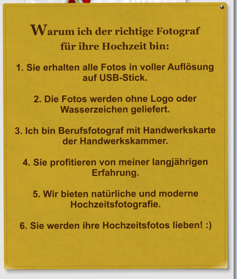 Warum ich der richtige Fotograf f�r ihre Hochzeit bin:  1. Sie erhalten alle Fotos in voller Aufl�sung auf USB-Stick.  2. Die Fotos werden ohne Logo oder Wasserzeichen geliefert.  3. Ich bin Berufsfotograf mit Handwerkskarte der Handwerkskammer.  4. Sie profitieren von meiner langj�hrigen Erfahrung.  5. Wir bieten nat�rliche und moderne Hochzeitsfotografie.  6. Sie werden ihre Hochzeitsfotos lieben! :)