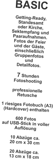 BASIC  Getting-Ready, Standesamt  oder Kirche, Sektempfang und Paaraufnahmen. Fotos der Feier und der G�ste, einschlie�lich Gruppenfotos und Detailfotos.  7 Stunden Fotoshooting  professionelle Retusche   1 riesiges Fotobuch (A3) (Hardcover) enthalten  600 Fotos auf USB-Stick in voller Aufl�sung  10 Abz�ge ca. 20 cm x 30 cm  20 Abz�ge ca. 13 cm x 18 cm